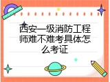 西安一级消防工程师难不难考具体怎么考证