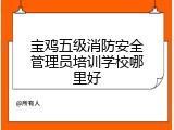 宝鸡五级消防安全管理员培训学校哪里好