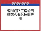 铜川道路工程检测师怎么报名培训费用