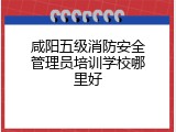 咸阳五级消防安全管理员培训学校哪里好