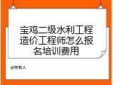 宝鸡二级水利工程造价工程师怎么报名培训费用