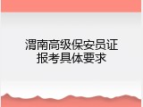 渭南高级保安员证报考具体要求