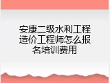 安康二级水利工程造价工程师怎么报名培训费用