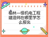 榆林一级机电工程建造师在哪里学怎么报名