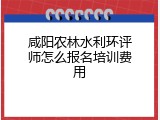 咸阳农林水利环评师怎么报名培训费用