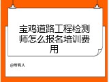 宝鸡道路工程检测师怎么报名培训费用