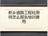 新乡道路工程检测师怎么报名培训费用