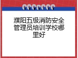 濮阳五级消防安全管理员培训学校哪里好
