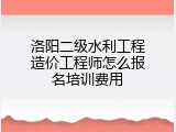 洛阳二级水利工程造价工程师怎么报名培训费用