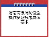 渭南高级消防设施操作员证报考具体要求