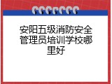 安阳五级消防安全管理员培训学校哪里好