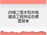 白城二级水利水电建造工程师证在哪里报考