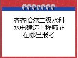 齐齐哈尔二级水利水电建造工程师证在哪里报考