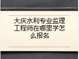大庆水利专业监理工程师在哪里学怎么报名