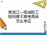 黑龙江一级消防工程师难不难考具体怎么考证