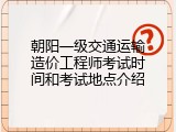 朝阳一级交通运输造价工程师考试时间和考试地点介绍