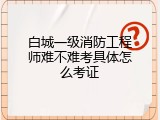 白城一级消防工程师难不难考具体怎么考证