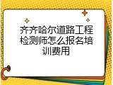 齐齐哈尔道路工程检测师怎么报名培训费用