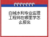 白城水利专业监理工程师在哪里学怎么报名