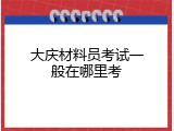 大庆材料员考试一般在哪里考