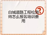白城道路工程检测师怎么报名培训费用