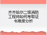 齐齐哈尔二级消防工程师如何考取证书难度分析