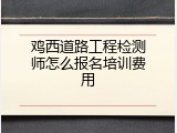 鸡西道路工程检测师怎么报名培训费用