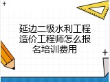 延边二级水利工程造价工程师怎么报名培训费用