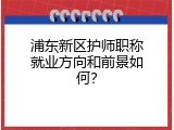 浦东新区护师职称就业方向和前景如何？