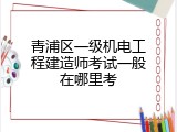 青浦区一级机电工程建造师考试一般在哪里考