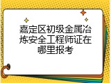 嘉定区初级金属冶炼安全工程师证在哪里报考