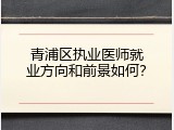 青浦区执业医师就业方向和前景如何？