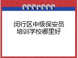 闵行区中级保安员培训学校哪里好