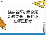 浦东新区初级金属冶炼安全工程师证在哪里报考