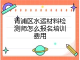 青浦区水运材料检测师怎么报名培训费用