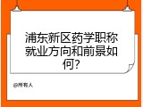 浦东新区药学职称就业方向和前景如何？