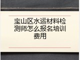 宝山区水运材料检测师怎么报名培训费用
