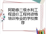 阿勒泰二级水利工程造价工程师资格培训专业的学校推荐