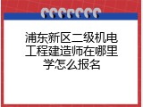 浦东新区二级机电工程建造师在哪里学怎么报名
