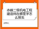 赤峰二级机电工程建造师在哪里学怎么报名
