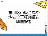 宝山区中级金属冶炼安全工程师证在哪里报考