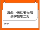 海西中级保安员培训学校哪里好