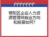 普陀区企业人力资源管理师就业方向和前景如何？