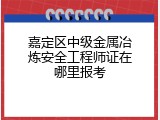 嘉定区中级金属冶炼安全工程师证在哪里报考