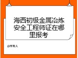 海西初级金属冶炼安全工程师证在哪里报考