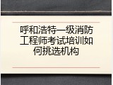 呼和浩特一级消防工程师考试培训如何挑选机构