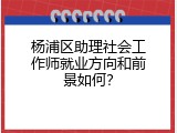 杨浦区助理社会工作师就业方向和前景如何？