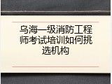 乌海一级消防工程师考试培训如何挑选机构