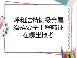 呼和浩特初级金属冶炼安全工程师证在哪里报考