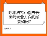 呼和浩特中医专长医师就业方向和前景如何？